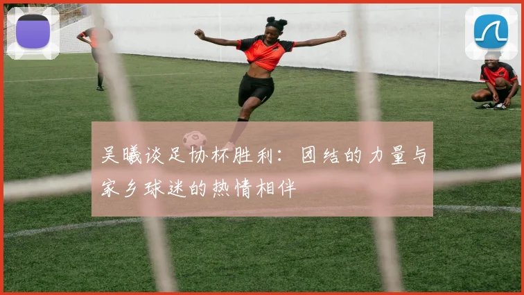 吴曦谈足协杯胜利：团结的力量与家乡球迷的热情相伴