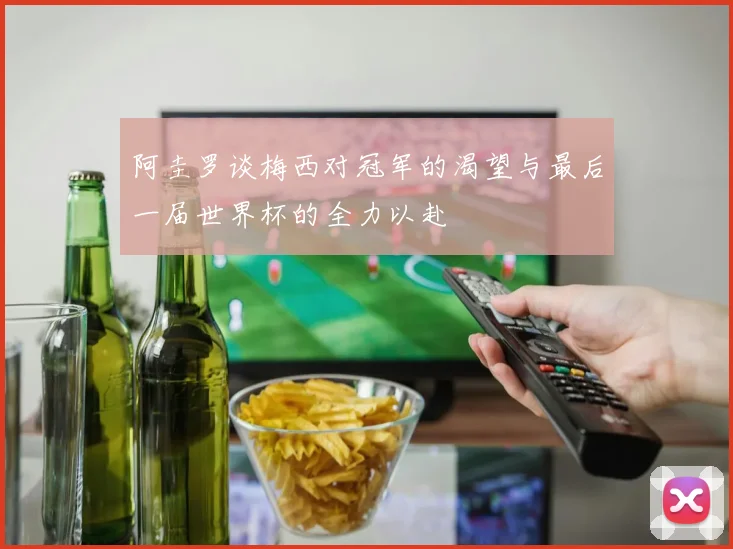 阿圭罗谈梅西对冠军的渴望与最后一届世界杯的全力以赴