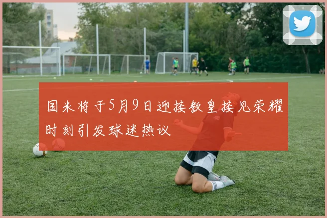 国米将于5月9日迎接教皇接见荣耀时刻引发球迷热议