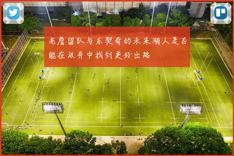 老詹留队与东契奇的未来湖人是否能在放弃中找到更好出路