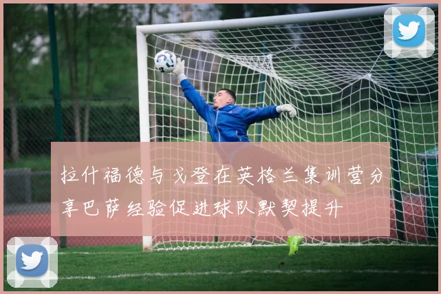 拉什福德与戈登在英格兰集训营分享巴萨经验促进球队默契提升