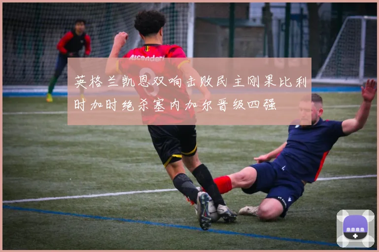 英格兰凯恩双响击败民主刚果比利时加时绝杀塞内加尔晋级四强