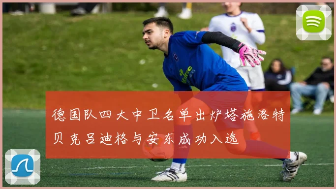 德国队四大中卫名单出炉塔施洛特贝克吕迪格与安东成功入选