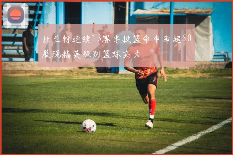 杜兰特连续13赛季投篮命中率超50展现精英级别篮球实力