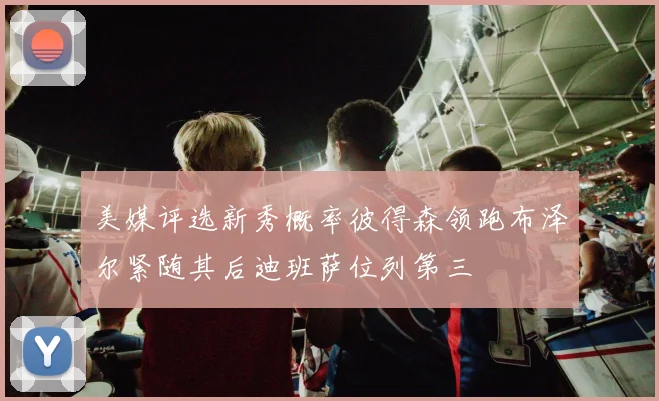 美媒评选新秀概率彼得森领跑布泽尔紧随其后迪班萨位列第三
