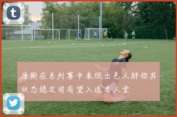 唐斯在系列赛中表现出色文胖称其状态稳定将有望入选名人堂