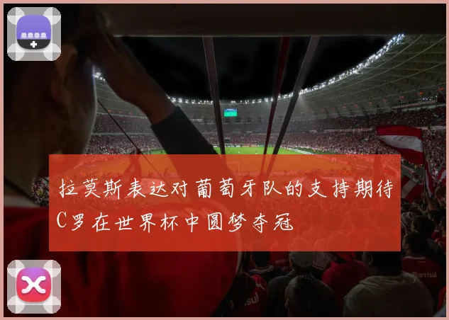 拉莫斯表达对葡萄牙队的支持期待C罗在世界杯中圆梦夺冠
