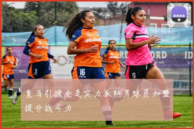 皇马引援全是实力派熟男球员加盟提升战斗力