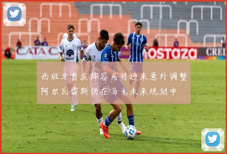 西班牙首发阵容或将迎来意外调整阿尔瓦雷斯仍在马竞未来规划中
