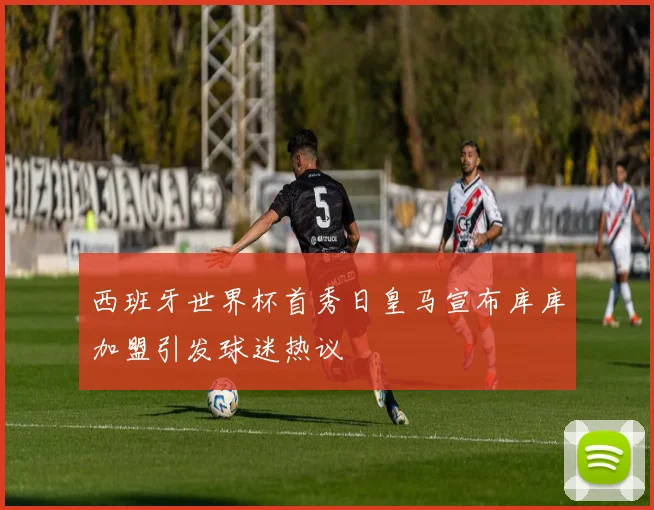 西班牙世界杯首秀日皇马宣布库库加盟引发球迷热议