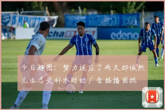 今日趣图：努力适应了两天却依然无法忍受补水时的广告插播困扰