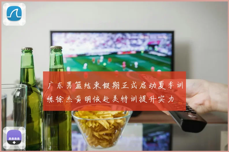 广东男篮结束假期正式启动夏季训练徐杰黄明依赴美特训提升实力
