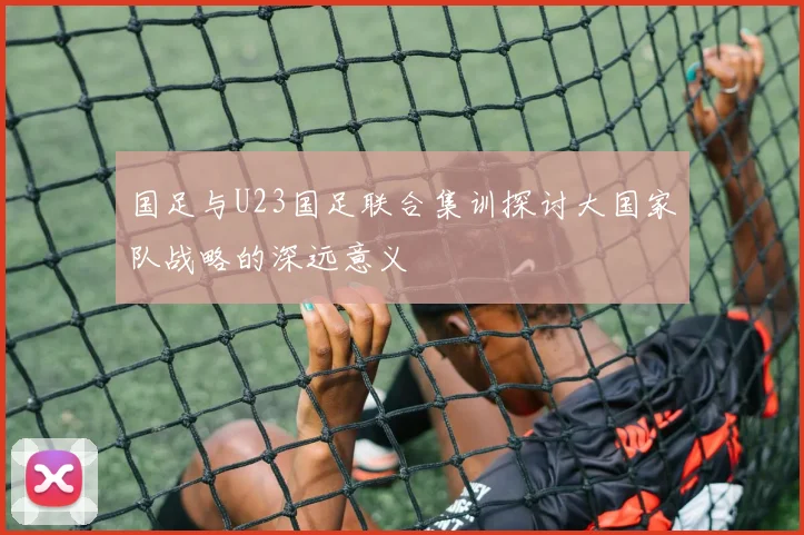 国足与U23国足联合集训探讨大国家队战略的深远意义